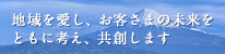 地域を愛し、お客さまの未来をともに考え、共創します