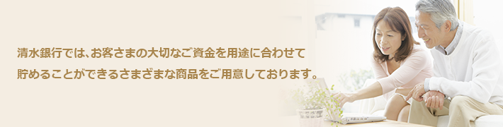 清水銀行では、お客さまの大切なご資金を用途に合わせて貯めることができるさまざまな商品をご用意しております。