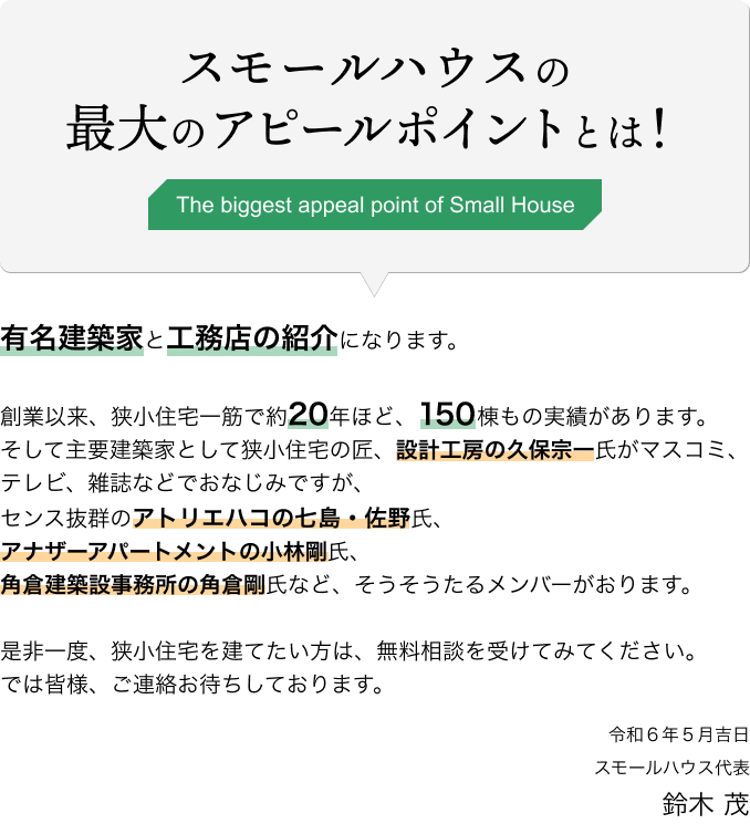 スモールハウスの最大のアピールポイントとは！有名建築家と工務店の紹介になります。創業以来、狭小住宅一筋で約20年ほど、150棟もの実績があります。そして主要建築家として狭小住宅の匠、設計工房の久保宗一氏がマスコミ、テレビ、雑誌などでおなじみですが、センス抜群のアトリエハコの七島・佐野氏、アナザーアパートメントの小林剛氏、角倉建築設事務所の角倉剛氏など、そうそうたるメンバーがおります。是非一度、狭小住宅を建てたい方は、無料相談を受けてみてください。では皆様、ご連絡お待ちしております。令和6年5月吉日 スモールハウス代表 鈴木 茂
