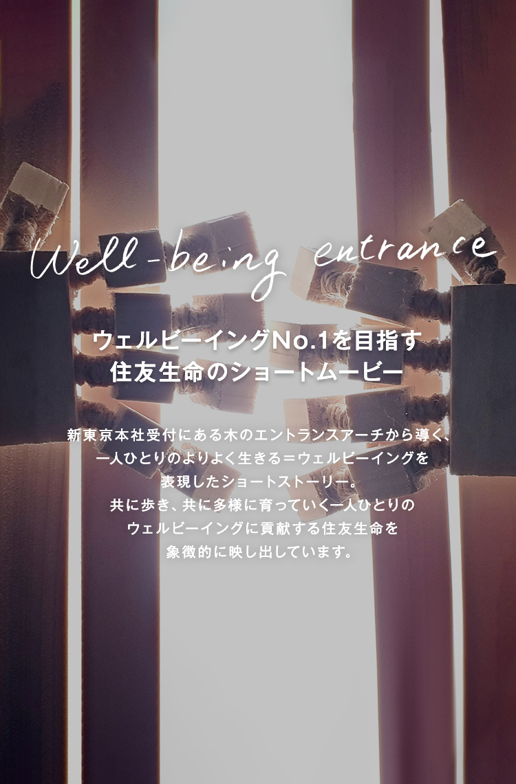 Well-being　ウェルビーイングNo.1を目指す住友生命のショートムービー　entrance　新東京本社受付にある木のエントランスアーチから導く、一人ひとりのよりよく生きる＝ウェルビーイングを表現したショートストーリー。共に歩き、共に多様に育っていく一人ひとりのウェルビーイングに貢献する住友生命を象徴的に映し出しています。