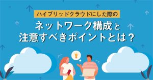 ハイブリッドクラウドにした際のネットワーク構成と注意すべきポイントとは？