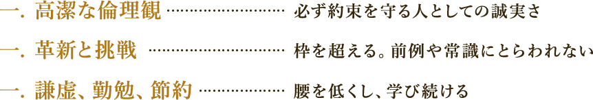 一、高潔な倫理観・・・必ず約束を守る人としての誠実さ　一、革新と挑戦・・・枠を超える。前例や常識にとらわれない　一、謙虚、勤勉、節約・・・腰を低くし学び続ける