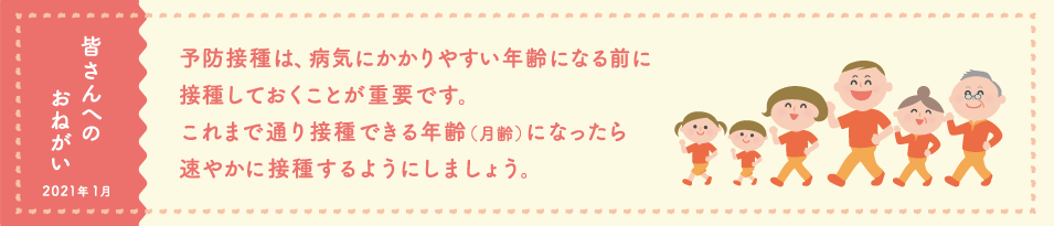 皆さんへのおねがい　予防接種は、病気にかかりやすい年齢になる前に接種しておくことが重要です。これまで通り接種できる年齢（月齢）になったら速やかに接種するようにしましょう。