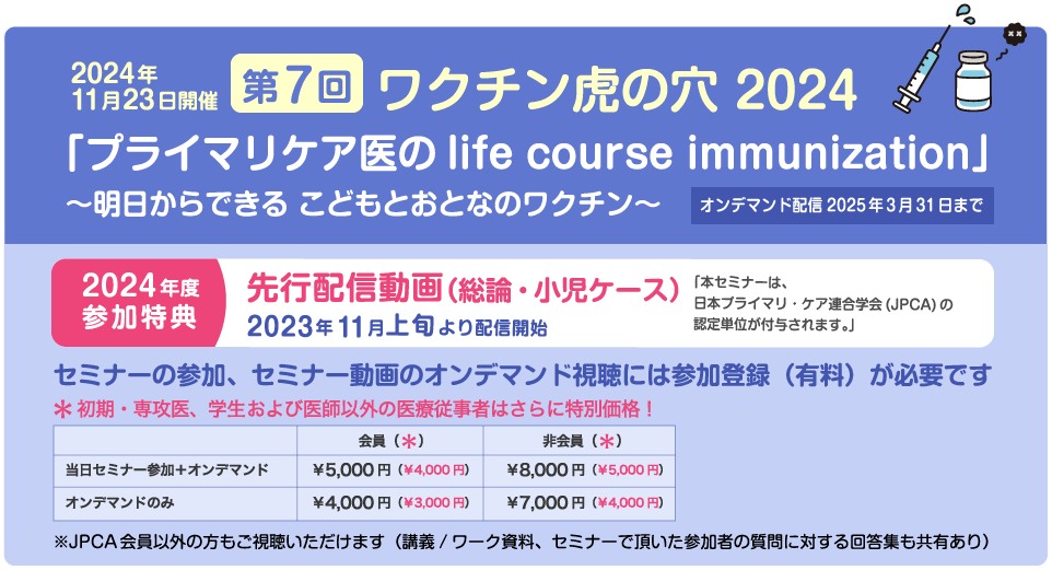 2024年11月23日開催　第7回ワクチン虎の穴 2024　「プライマリケア医のlife course immunization」〜明日からできる こどもとおとなのワクチン〜　オンデマンド配信2025年3月31日まで　2024年度参加特典　先行配信動画（総論・小児ケース）2023年11月上旬より配信開始　「本セミナーは、日本プライマリ・ケア連合学会(JPCA)の認定単位が付与されます。」セミナーの参加、セミナー動画のオンデマンド視聴には参加登録（有料）が必要です　初期・専攻医、学生および医師以外の医療従事者はさらに特別価格！　※JPCA会員以外の方もご視聴いただけます（講義/ワーク資料、セミナーで頂いた参加者の質問に対する回答集も共有あり）