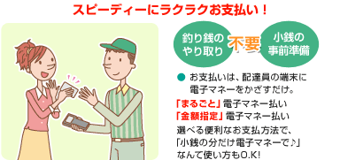 スピーディーにラクラクお支払い！ お支払いは、クロネコヤマトのセールスドライバーが持っている専用端末に電子マネーカード・おサイフケータイをタッチするだけ！ 現金の準備や小銭のやり取りもなく、簡単にお支払いいただけます。