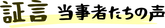 証言 当事者たちの声