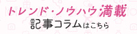 トレンド・ノウハウ満載 記事コラムはこちら